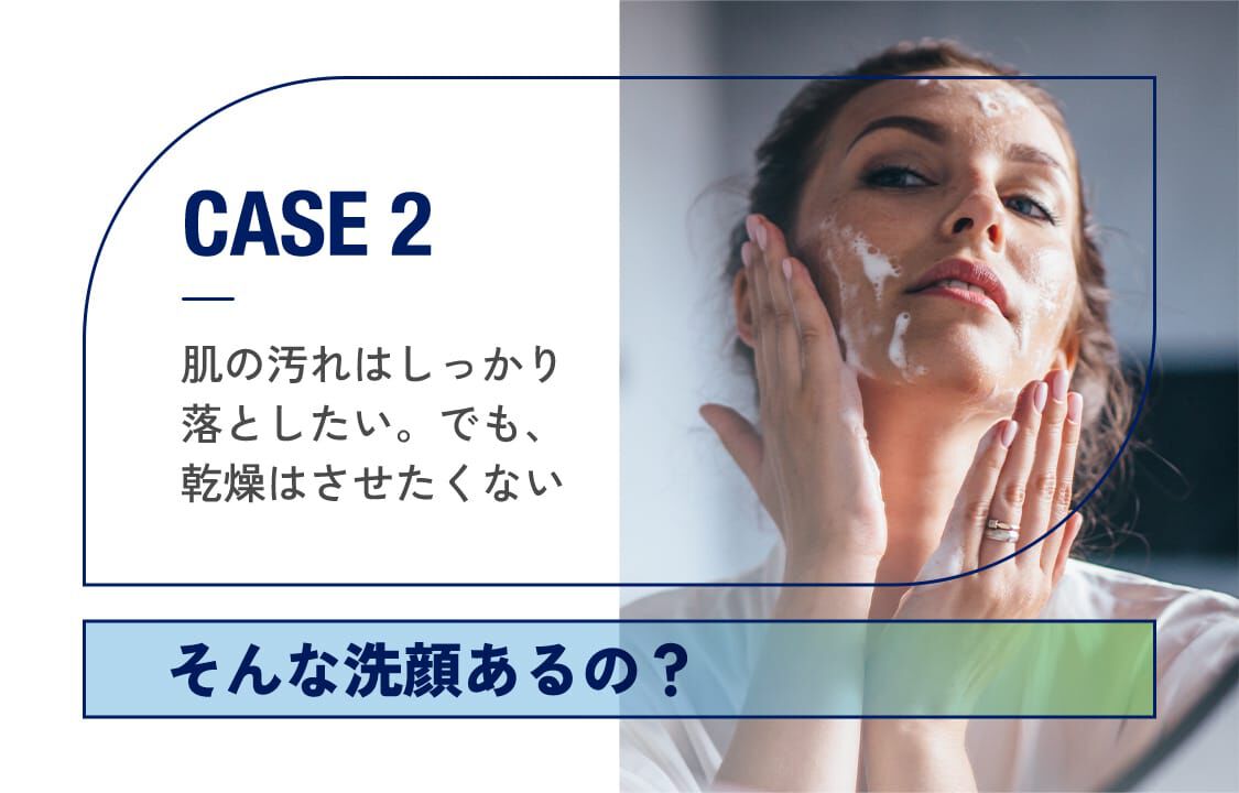 CASE2「肌の汚れはしっかり落としたい。でも、乾燥はさせたくない。」そんな洗顔あるの？