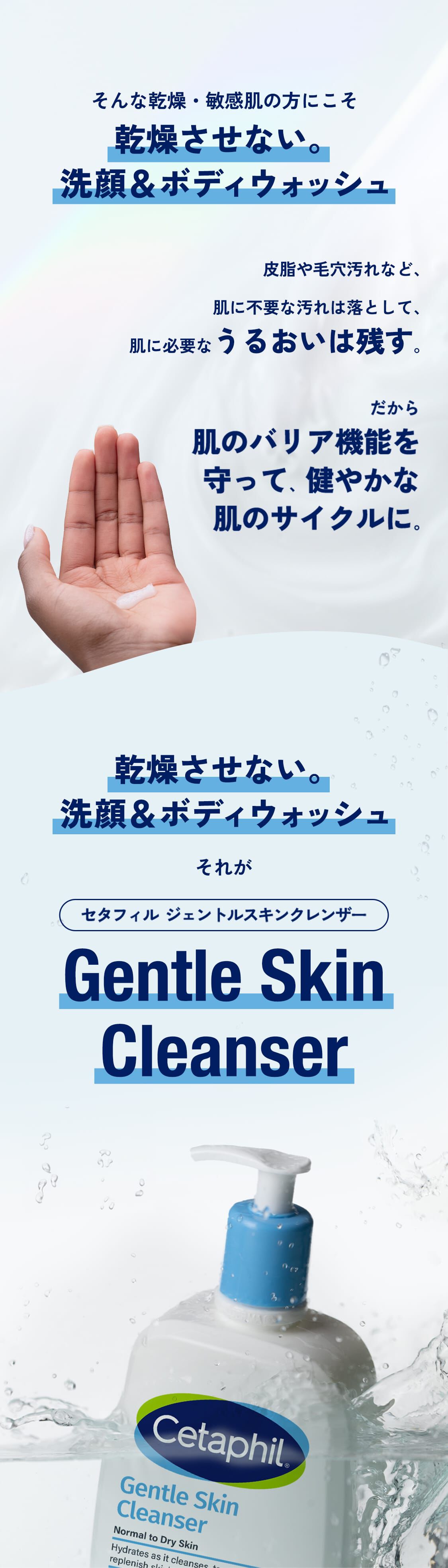 そんな乾燥・敏感肌の方にこそ乾燥させない。洗顔＆ボディウォッシュ皮脂や毛穴汚れなど、肌に不要な汚れは落として、肌に必要なうるおいは残す。だから肌のバリア機能を守って、健やかな肌のサイクルに。乾燥させない。洗顔＆ボディウォッシュそれがセタフィル ジェントルスキンクレンザー