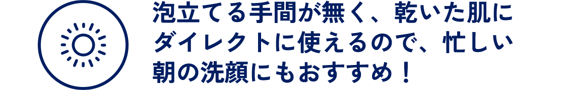 泡立てる手間が無く、乾いた肌にダイレクトに使えるので、忙しい朝の洗顔にもおすすめ！