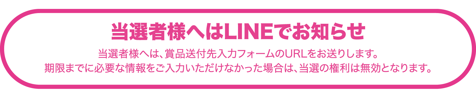 当選者様へはLINEでお知らせ 当選者様へは、賞品送付先入力フォームのURLをお送りします。 期限までに必要な情報をご入力いただけなかった場合は、当選の権利は無効となります。