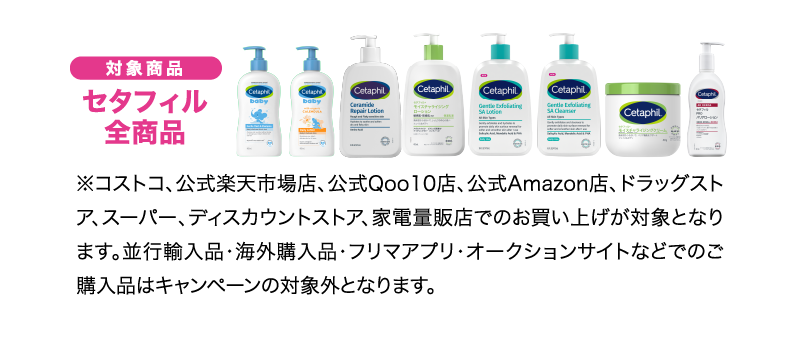 対象商品　セタフィル全商品　コストコ、公式楽天店、公式Qoo10店、公式Amazon店、ドラッグストア、スーパー、ディスカウントストア、家電量販店での買い上げが対象となります。並行輸入品・海外購入品・フリマアプリ・オークションサイトなどでのご購入品はキャンペーンの対象外となります。