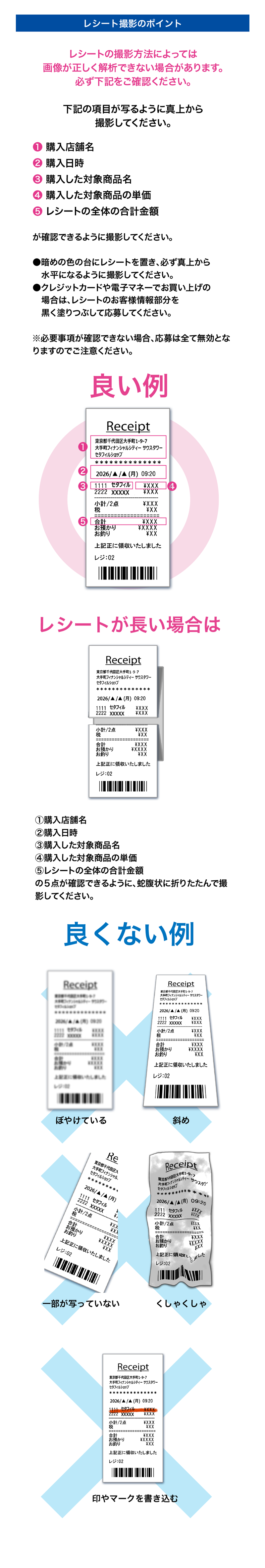 レシート撮影のポイント  1.購入店舗名、2.購入日時、3.購入した対象商品名、4.購入した対象商品の単価、 5.レシートの全体の合計金額が確認できるように撮影してください。 暗めの色の台にレシートを置き、必ず真上から水平になるように撮影してください。 クレジットカードや電子マネーでお買い上げの場合は、レシートのお客様情報部分を 黒く塗りつぶして応募してください。 ※必要事項が確認できない場合、応募は全て無効となりますのでご注意ください。