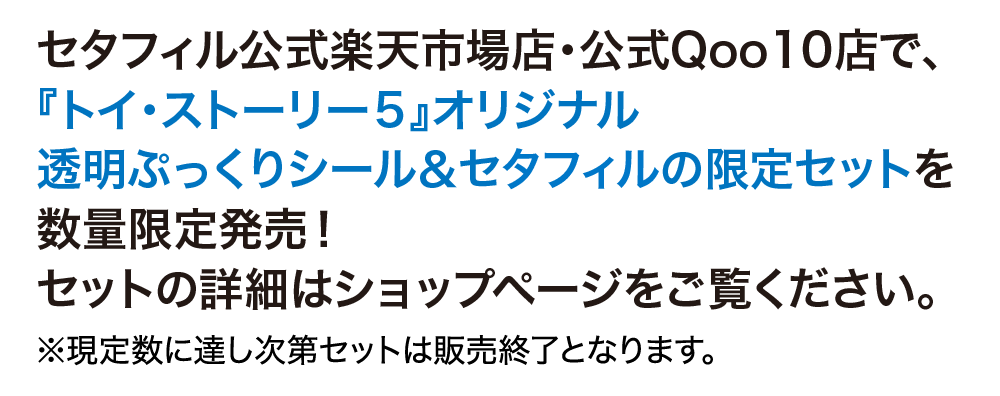 セタフィル公式楽天市場店·公式Qoo10店で、 『トイ·ストーリー5』オリジナル 透明ぷっくりシール&セタフィルの限定セットを 数量限定発売! セットの詳細はショップページをご覧ください。 ※現定数に達し次第セットは販売終了となります。