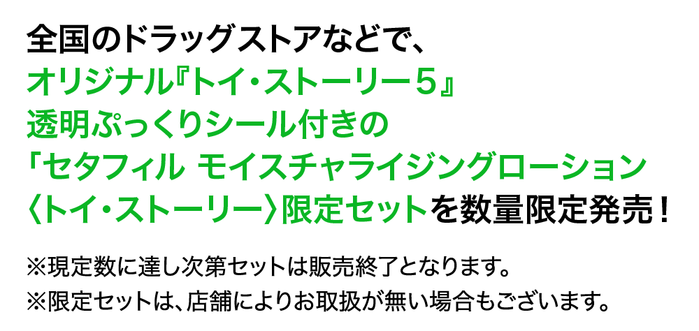 全国のドラッグストアなどで、 オリジナル『トイ·ストーリー5』 透明ぷっくりシール付きの 「セタフィル モイスチャライジングローション 〈トイ·ストーリー〉限定セットを数量限定発売!  ※現定数に達し次第セットは販売終了となります。 ※限定セットは、店舗によりお取扱が無い場合もございます。